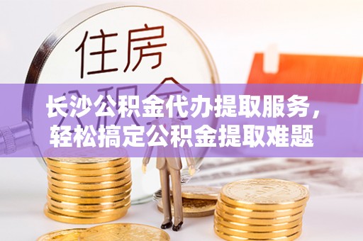 东海长沙公积金代办提取服务，轻松搞定公积金提取难题