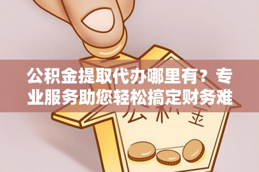 东海公积金提取代办哪里有？专业服务助您轻松搞定财务难题