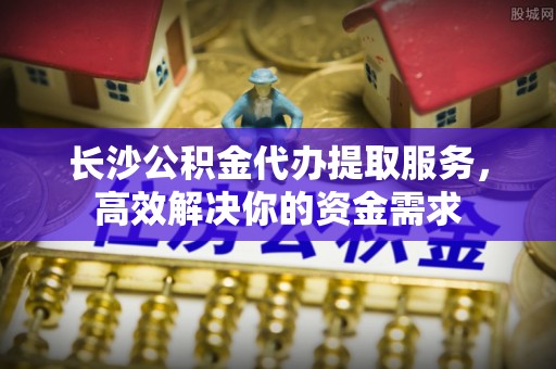 东海长沙公积金代办提取服务，高效解决你的资金需求
