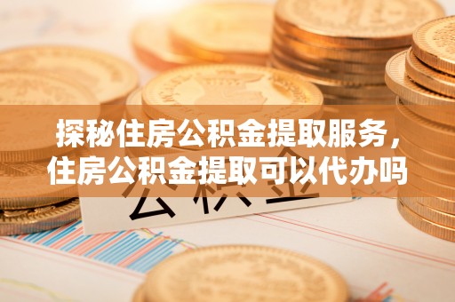 东海探秘住房公积金提取服务，住房公积金提取可以代办吗的全方位解析